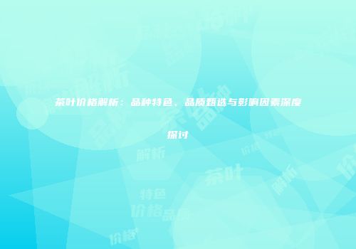 茶叶价格解析：品种特色、品质甄选与影响因素深度探讨