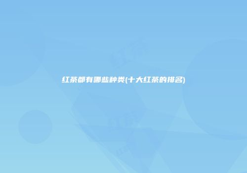 红茶都有哪些种类(十大红茶的排名)