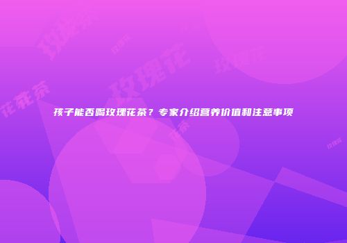 孩子能否喝玫瑰花茶？专家介绍营养价值和注意事项