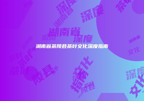 湖南省茶陵县茶叶文化深度指南