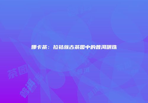 娜卡茶：拉祜族古茶园中的普洱明珠