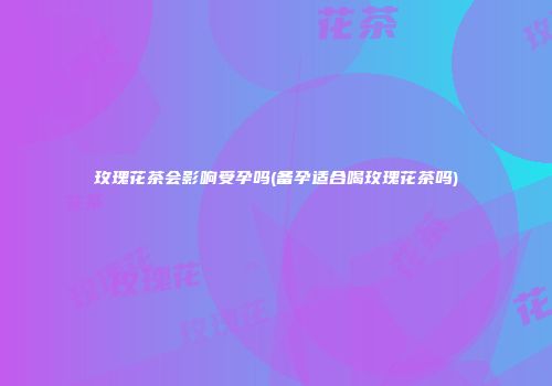 玫瑰花茶会影响受孕吗(备孕适合喝玫瑰花茶吗)