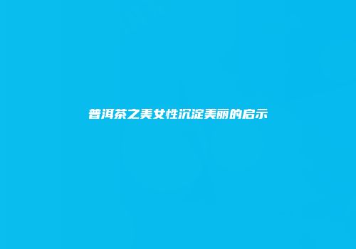 普洱茶之美女性沉淀美丽的启示