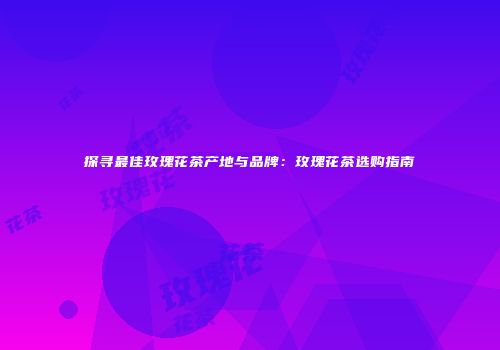 探寻最佳玫瑰花茶产地与品牌：玫瑰花茶选购指南