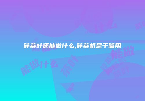 碎茶叶还能做什么,碎茶机是干嘛用