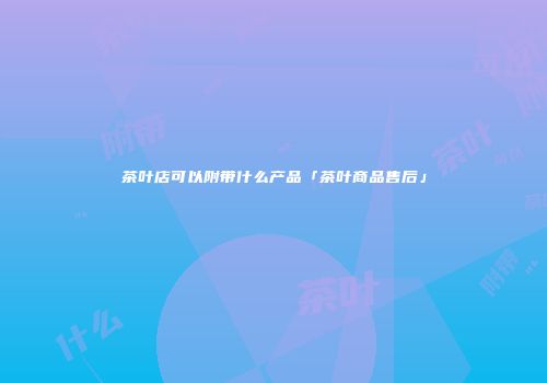 茶叶店可以附带什么产品「茶叶商品售后」