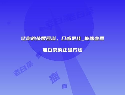 让你的茶香四溢，口感更佳_玻璃壶煮老白茶的正确方法