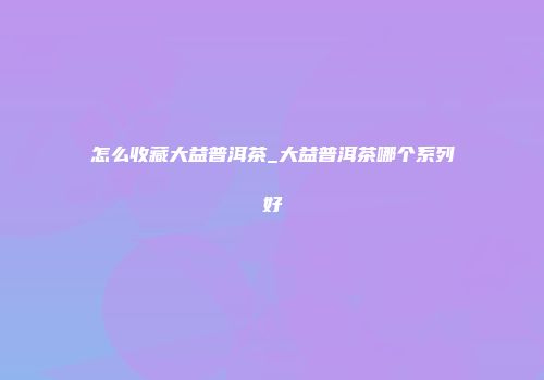 怎么收藏大益普洱茶_大益普洱茶哪个系列好