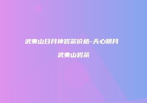 武夷山日月神岩茶价格-天心明月 武夷山岩茶