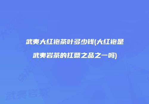 武夷大红袍茶叶多少钱(大红袍是武夷岩茶的扛鼎之品之一吗)