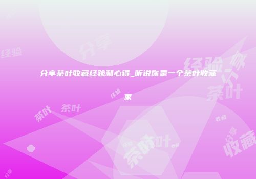 分享茶叶收藏经验和心得_听说你是一个茶叶收藏家