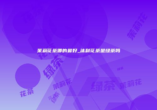 茉莉花茶哪的最好_沫利花茶是绿茶吗