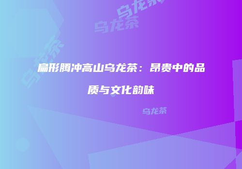 扁形腾冲高山乌龙茶：昂贵中的品质与文化韵味
