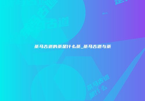 茶马古道的茶是什么茶_茶马古道与茶