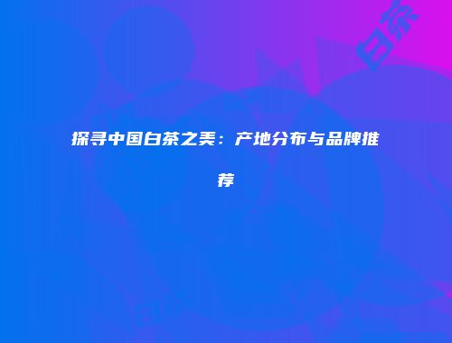 探寻中国白茶之美：产地分布与品牌推荐