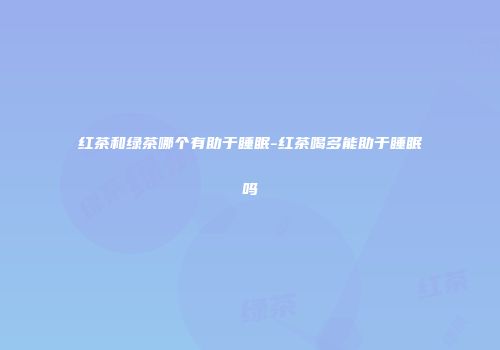 红茶和绿茶哪个有助于睡眠-红茶喝多能助于睡眠吗
