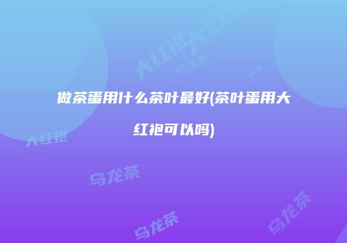 做茶蛋用什么茶叶最好(茶叶蛋用大红袍可以吗)