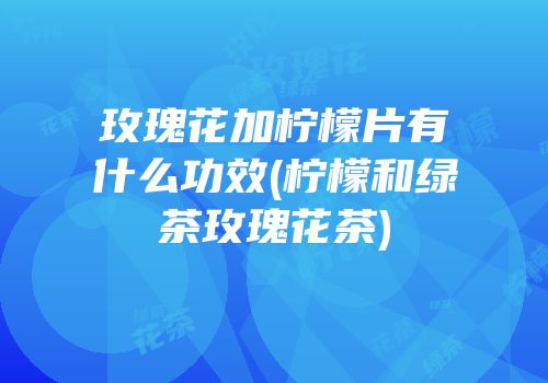 玫瑰花加柠檬片有什么功效(柠檬和绿茶玫瑰花茶)