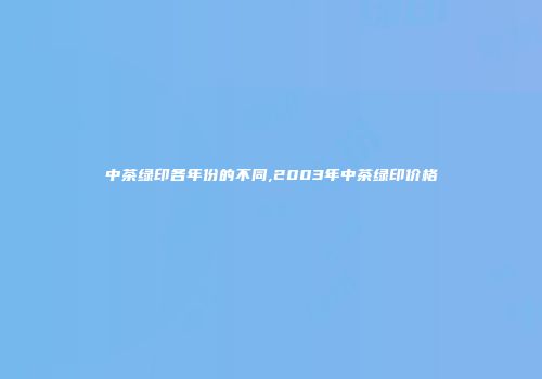 中茶绿印各年份的不同,2003年中茶绿印价格