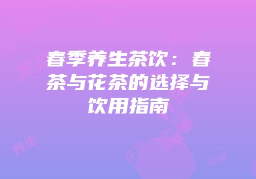 春季养生茶饮：春茶与花茶的选择与饮用指南