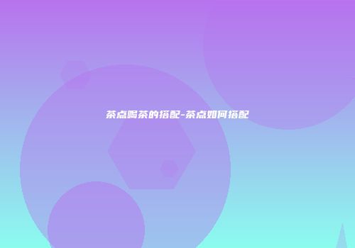茶点喝茶的搭配-茶点如何搭配