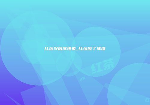 红茶冷后浑现象_红茶凉了浑浊