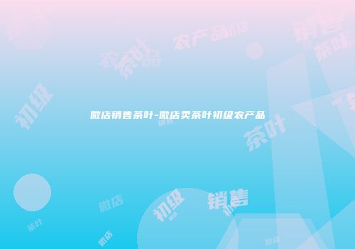 微店销售茶叶-微店卖茶叶初级农产品