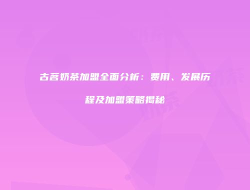 古茗奶茶加盟全面分析：费用、发展历程及加盟策略揭秘
