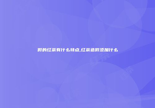 假的红茶有什么特点,红茶造假添加什么
