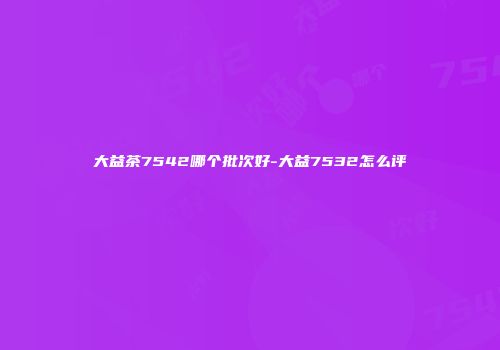 大益茶7542哪个批次好-大益7532怎么评