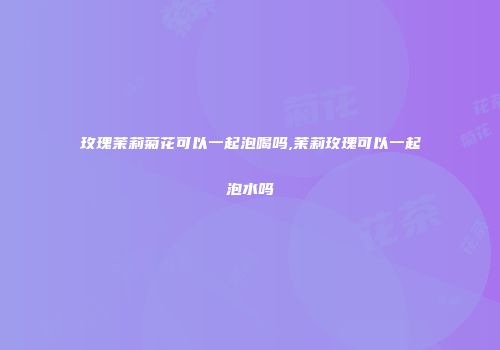 玫瑰茉莉菊花可以一起泡喝吗,茉莉玫瑰可以一起泡水吗