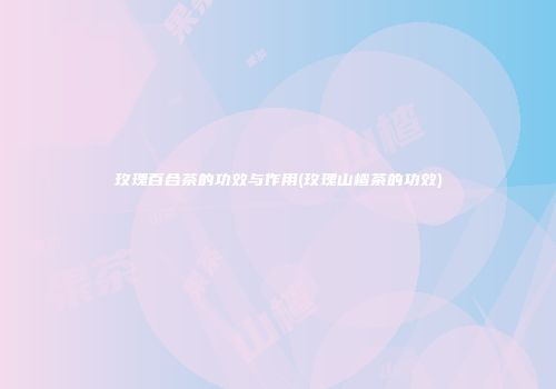 玫瑰百合茶的功效与作用(玫瑰山楂茶的功效)