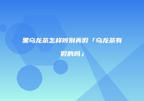 黑乌龙茶怎样辨别真假「乌龙茶有假的吗」