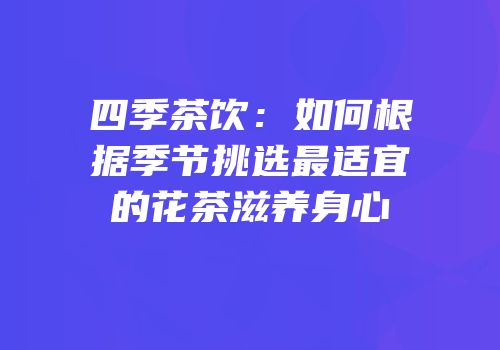 四季茶饮：如何根据季节挑选最适宜的花茶滋养身心