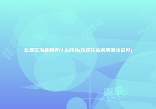 玫瑰花泡茶喝有什么好处(玫瑰花泡茶用多少朵好)