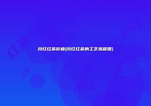 川红红茶价格(川红红茶的工艺流程图)