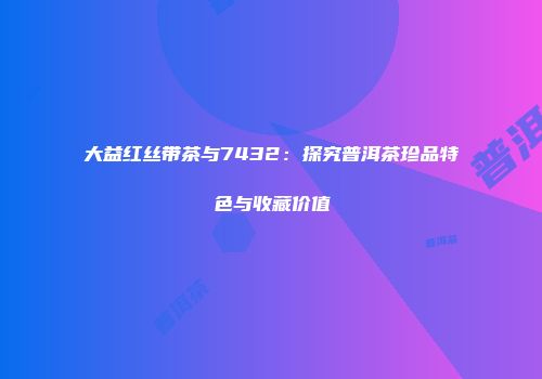 大益红丝带茶与7432：探究普洱茶珍品特色与收藏价值