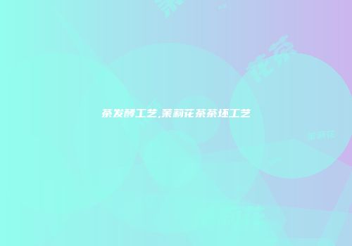 茶发酵工艺,茉莉花茶茶坯工艺