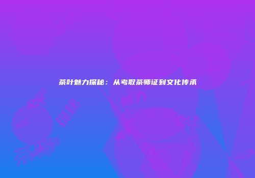 茶叶魅力探秘：从考取茶师证到文化传承