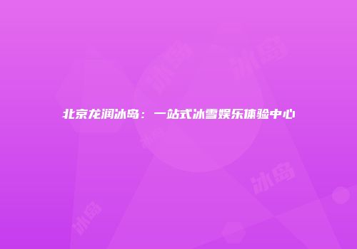 北京龙润冰岛：一站式冰雪娱乐体验中心