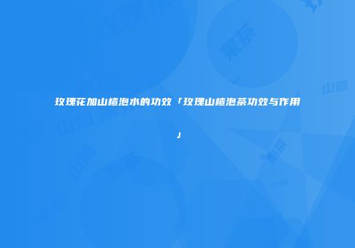 玫瑰花加山楂泡水的功效「玫瑰山楂泡茶功效与作用」