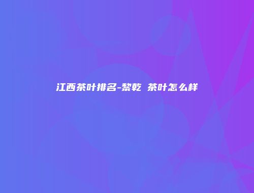 江西茶叶排名-黎乾昇茶叶怎么样