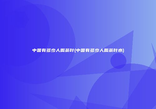 中国有多少人喝茶叶(中国有多少人喝茶叶水)