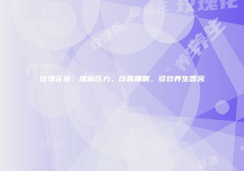 玫瑰花茶：缓解压力、改善睡眠，多效养生香茗