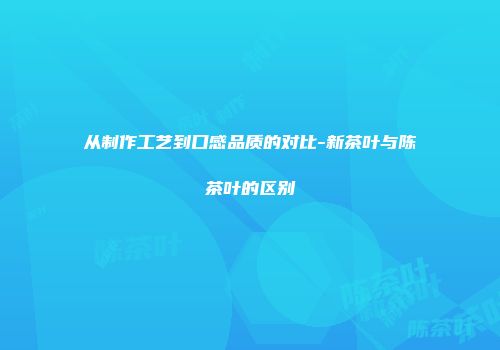 从制作工艺到口感品质的对比-新茶叶与陈茶叶的区别