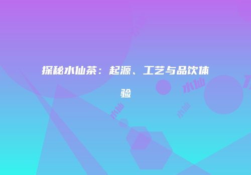 探秘水仙茶：起源、工艺与品饮体验