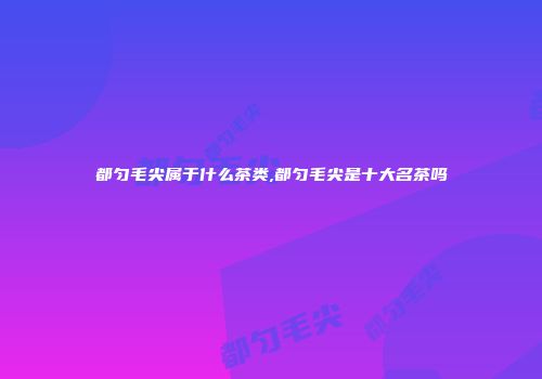 都匀毛尖属于什么茶类,都匀毛尖是十大名茶吗