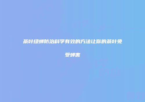 茶叶绿蝉防治科学有效的方法让你的茶叶免受蝉害