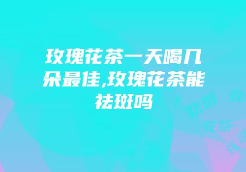 玫瑰花茶一天喝几朵最佳,玫瑰花茶能祛斑吗