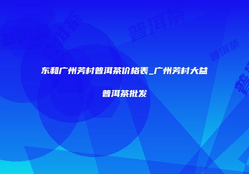 东和广州芳村普洱茶价格表_广州芳村大益普洱茶批发
